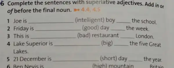 6 Complete the sentences with superlative adjectives. Add in or
of before the final noun. 4.4,4.5
1 Joe is __ (intelligent) boy __ the school.
2 Friday is __ (good) day __ the week.
3 This is __ (bad) restaurant __ London.
4 Lake Superior is __ (big) __ the five Great
Lakes.
5 21 December is __ (short) day __ the year.
__