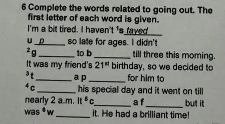 6 Complete the words related to going out. The
first letter of each word is given.
I'm a bit tired . I haven't 's tayed
u __ so late for ages . I didn't
2g __ to b __ till three this morning.
__
__
__
__
__
__