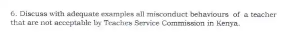 6. Discuss with adequate examples all misconduct behaviours of a teacher
that are not acceptable by Teaches Service Commission in Kenya.