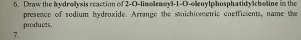 6. Draw the hydrolysis reaction of 2-O-linolenoyl-O-oleoylphosphatic dylcholine in the
presence of sodium hydroxide. Arrange the stoichiometric coefficients,name the
products.
7.