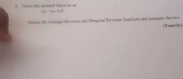 6. Given the demand function as
Q_(1)=b_(0)-b_(1)P
Derive the Average Revenue and Marginal Revenue functions and compare the two
(5 marks)