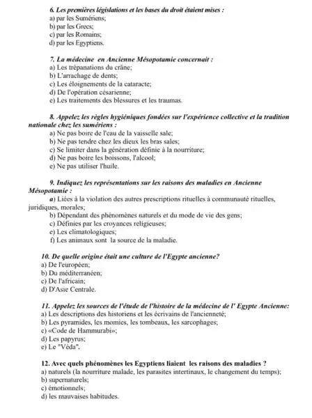 6. Les premieres législations et les bases du droit étaient mises :
a) par les Sumériens;
b) par les Grecs;
c) par les Romains;
d) par les Egyptiens.
7. La médecine en Ancienne Mésopotamie concernait :
a) Les trépanations du crâne;
b) L'arrachage de dents;
c) Les éloignements de la cataracte;
d) De Vopération césarienne;
e) Les traitements des blessures et les traumas.
8. Appelez les règles hygiéniques fondées sur l'expérience collective et la tradition
nationale chez les sumériens :
a) Ne pas boire de l'eau de la vaisselle sale;
b) Ne pas tendre chez les dieux les bras sales;
c) Se limiter dans la génération définie à la nourriture;
d) Ne pas boire les boissons, l'alcool;
e) Ne pas utiliser I'huile.
9. Indique: les représentations sur les raisons des maladies en Ancienne
Mésopotamie :
a) Liées à la violation des autres prescriptions rituelles a communauté rituelles.
juridiques, morales;
b) Dépendant des phénomène:naturels et du mode de vie des gens;
c) Définies par les croyances religieuses;
e) Les climatologiques;
f) Les animaux sont la source de la maladie.
10. De quelle origine était une culture de I'Egypte ancienne?
a) De l'européen;
b) Du méditerranéen;
c) De l'africain;
d) D'Asie Centrale.
11. Appelez les sources de l'étude de l'histoire de la médecine de I' Egypte Ancienne:
a) Les descriptions des historiens et les écrivains de l'ancienneté;
b) Les pyramides, les momies, les tombeaux, les sarcophages;
c) <Code de Hammurabiv;
d) Les papyrus;
e) Le "Véda".
12. Avec quels phénomènes les Egyptiens liaient les raisons des maladies ?
a) naturels (la nourriture malade, les parasites intertinaux le changement du temps);
b) supernaturels;
c)émotionnels;
d) les mauvaises habitudes