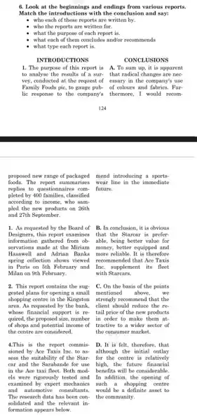 6. Look at the beginnings and endings from various reports.
Match the introductions with the conclusion and say:
who each of these reports are written by.
who the reports are written for.
what the purpose of each report is.
what each of them concludes and/or recommends
what type each report is.
INTRODUCTIONS
CONCLUSIONS
1. The purpose of this report is A. To sum up , it is apparent
to analyse the results of a sur- that radical changes are nec-
vey, conducted at the request of essary in the company'; use
Family Foods pic, to gauge pub- of colours and fabrics. Fur-
lic response to the company's thermore, I would recom-
proposed new range of packaged mend introducing a sports-
foods.The report summarises 3 wear line in the immediate
replies to questionnaires com- future.
pleted by 400 families, classified
according to income, who sam-
pled the new products on 26th
and 27th September.
1. As requested by the Board of B. In conclusion, it is obvious
Designers,this report examines that the Starcar is prefer-
information gathered from ob- able, being better value for
servations made at the Miriam money, better equipped and
Hasawell and Adrian Banks more reliable. It is therefore
spring collection shows viewed recommended that Ace Taxis
in Paris on 5th February and InC. supplement its fleet
Milan on 9th February.	with Starcars.
2. This report contains the sug.
gested plans for opening a small
shopping centre in the Kingston
area. As requested by the bank, client should reduce the re-
whose financial support is re - tail price of the new products
quired, the proposed size , number
of shops and potential income of
the centre are considered.
C. On the basis of the points
mentioned above, we
strongly recommend that the
in order to make them at.
tractive to a wider sector of
the consumer market.
sioned by Ace Taxis InC. to as- although the initial outlay
sess the suitability of the Star- for the centre is relatively
car and the Sarabande for use high, the future financial
in the Ace taxi fleet. Both mod- benefits will be considerable.
els were rigorously tested and In addition, the opening of
examined by expert mechanics such a shopping centre
and automotive consultants.would be a definite asset to
The research data has been con- the community.
solidated and the relevant in.
formation appears below.
4.This is the report commis- D.It is felt, therefore, that