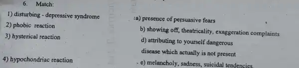 6. Match:
1) disturbing - depressive syndrome
2) phobic reaction
3) hysterical reaction
4) hypochondriac reaction
(a) presence of persuasive fears
b) showing off,theatricality exaggeration complaints
d) attributing to yourself dangerous
disease which actually is not present
e) melancholy , sadness, suicidal tendencies.