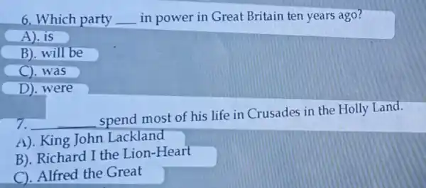 6. Which party __ in power in Great Britain ten years ago?
A).is
B). will be
C). was
D).were
7. __
spend most of his life in Crusades in the Holly Land.
A). King John Lackland
B). Richard I the Lion-Heart
C). Alfred the Great