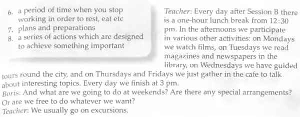 6. a period of time when you stop	Teacher: Every day after Session B there
working in order to rest, eat etc	is a one-hour lunch break from 12:30
7. plans and preparations	pm. In the afternoons we participate
8. a series of actions which are designed	in various other activities: on Mondays
to achieve something important	we watch films, on Tuesdays we read
magazines and newspapers in the
library, on Wednesdays we have guided
tours round the city., and on Thursdays and Fridays we just gather in the cafe to talk
about interesting topics. Every day we finish at 3 pm.
Boris: And what are we going to do at weekends? Are there any special arrangements?
Or are we free to do whatever we want?
Teacher: We usually go on excursions.