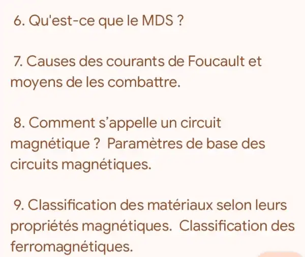 6. Qu'est-ce que le MDS?
7. Causes des courants de Foucault et
moyens de les combattre.
8. Comment s 'appelle un circuit
magnétique?Paramètres de base des
circuits magnétiques.
9. Classificatior des matériaux selon leurs
propriétés magnétiques . Classification ides
ferromagnétiques.