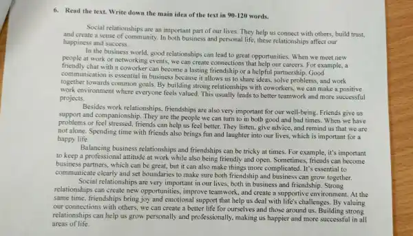 6. Read the text. Write down the main idea of the text in
90-120 words.
Social relationships are an important part of our lives. They help us connect with others, build trust,
and create a sense of community. In both business and personal life, these relationships affect our
happiness and success.
In the business world.good relationships can lead to great opportunities. When we meet new
people at work or networking events, we can create connections that help our careers For example, a
friendly chat with a can become a lasting friendship or a helpful partnership. Good
communication is essential in business because it allows us to share ideas.solve problems, and work
together towards common goals By building strong relationships with coworkers, we can make a positive
work environment where everyone feels valued. This usually leads to better teamwork and more successful
projects.
Besides work relationships , friendships are also very important for our well-being Friends give us
support and companionship. They are the people we can turn to in both good and bad times. When we have
problems or feel stressed.friends can help us feel better. They listen.give advice, and remind us that we are
not alone. Spending time with friends also brings fun and laughter into our lives, which is important for a
happy life.
Balancing business relationships and friendships can be tricky at times. For example, it's important
to keep a professional attitude at work while also being friendly and open. Sometimes, friends can become
business partners, which can be great, but it can also make things more complicated. It's essential to
communicate clearly and set boundaries to make sure both friendship and business can grow together.
Social relationships are very important in our lives , both in business and friendship. Strong
relationships can create new opportunities, improve teamwork and create a supportive environment. At the
same time, friendships bring joy and emotional support that help us deal with life's challenges. By valuing
our connections with others., we can create a better life for ourselves and those around us Building strong
relationships can help us grow personally and professionally, making us happier and more successful in all
areas of life.