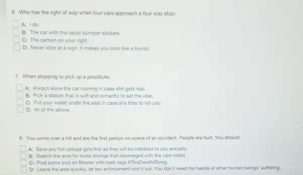 6. Who has the right of way when four cars approach a four way stop:
A: Ido.
B: The car with the racist bumper stickers.
C: The person on your right.
D: Never stop at a sign. It makes you look like a tourist.
7. When stopping to pick up a prostitute:
A: Always leave the car running in case shit gets real.
B: Pick a station that is soft and romantic to set the vibe.
C: Put your wallet under the seat in case she tries to roll you.
D: All of the above.
8. You come over a hill and are the first person on scene of an accident. People are hurt. You should:
A: Save any hot college girls first as they will be indebted to you sexually.
square  B: Search the area for loose change that discharged with the cars rolled.
square  C: Post some pics on Bleeter with hash tags =ThisDoodIsDying.
square  D: Leave the area quickly, let law enforcement sort it out. You don't need the hassle of other human beings suffering.
