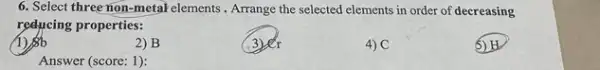 6. Select three non-metal elements . Arrange the selected elements in order of decreasing
reducing properties:
1)b
2) B
3re
4) C
Answer (score: 1):
5) H