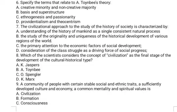 6. Specify the terms that relate to A.Toynbee's theory:
A. creative minority and non-creative majority
B. basis and superstructure
C. ethnogenesis and passionarity
D. providentialis am and theocentrism
7. The civilizational approach to the study of the history of society is characterized by:
A. understanding of the history of mankind as a single consistent natural process
B. the study of the originality and uniqueness of the historical development of various
regions of the world.
C. the primary attention to the economic factors of social development;
D. consideration of the class struggle as a driving force of social progress;
8. Which of the scientists considers the concept of "civilization" as the final stage of the
development of the cultural-historical type?
A. K. Jaspers
B. A. Toynbee
C. O. Spengler
D. K. Marx
9. A community of people with certain stable social and ethnic traits, a sufficiently
developed culture and economy, a common mentality and spiritual values is
A. Civilization
B. Formation
C. Consciousness