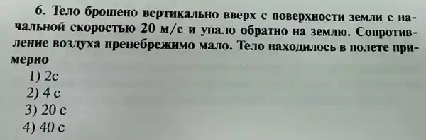 6. Tesro OpomeHo BepTHKaJIbHO BBepx C HOBepXHOCTH 3emun c Ha-
YaJIbHOII CKOpoCTbIO 20m/c H ynaJIO 06paTH0 Ha 3emJIIO . ComportuB-
JIeHMe BO3/Myxa npene6pexKHM 10 MaJIo. TeJIO HaxoluJocb B IIOJIere IIPM-
MepHO
1) 2c
2) 4 c
3) 20 c
4) 40 C