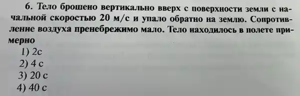 6. Testo 6pomeHo BeptukaJIbHO BBepx C IIOBepXHOCTH 3emulu c Hà-
YaJIbHOM CKOpOCTbIO 20m/c H ynaJIO 0ÓpaTHO Ha 3emJIIO . ComportuB-
JIeHue BO3Myxa IIpeHe6pexkuMo MaJIo. Teso HaxoluJocb B
MepHO
1) 2c
2) 4 c
3) 20 C
4) 40 c