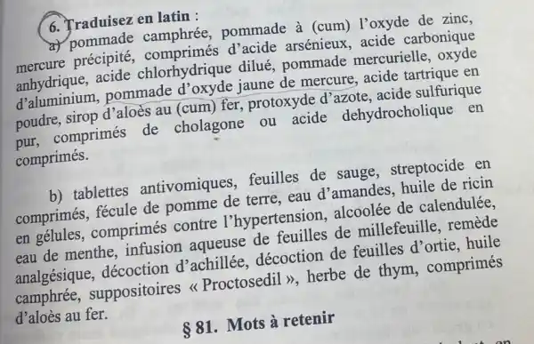 6. Traduisez en latin :
a) pommade camphrée,pommade à (cum)l'oxyde de zinc,
mercure précipité arsénieux, acide carbonique
anhydrique, acide chlorhydrique dilué pommade mercurielle, oxyde
d'aluminium,pommade jaune de mercure , acide tartrique en
poudre, sirop d'aloès au (cum) fer protoxyde d'azote acide sulfurique
pur, comprimés de cholagone ou acide dehydrocholique en
comprimés.
b) tablettes antivomiques feuilles de sauge , streptocide en
comprimés, fécule de pomme de terre . eau d'amandes , huile de ricin
en gélules , comprimés contre l'hypertension alcoolée de calendulée.
eau de menthe , infusion aqueuse de feuilles de millefeuille, remede
analgésique , décoction d'achillée décoction de feuilles d'ortie . huile
camphrée , suppositoires Proctosedil >>, herbe de thym , comprimés
d'aloès au fer.
 81 . Mots à retenir