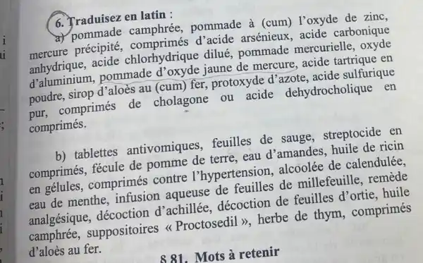 6. Traduisez en latin :
a) pommade pommade à (cum)l'oxyde de zinc,
mercure précipite, comprimés d'acide arsénieux, acide carbonique
avide chlorhydrique dilué, pommade mercurielle, oxyde
d'aluminium pommade jaune de mercure , acide tartrique en
poudre, sirop d'aloès au (cum) fer protoxyde d'azote , acide sulfurique
pur, comprimés de cholagone ou acide dehydrocholique en
comprimés.
b) tablettes antivomiques ,feuilles de sauge , streptocide en
comprimés, fécule de pomme de terre , eau d'amandes huile de ricin
en gélules , comprimés contre l'hypertension, alcoolée de calendulée.
eau de menthe , infusion aqueuse de feuilles de millefeuille, remède
analgésique décoction d'achillée décoction de feuilles d'ortie . huile
camphrée,suppositoires Proctosedil >>, herbe de thym , comprimés
d'aloès au fer.
881.Mots à retenir