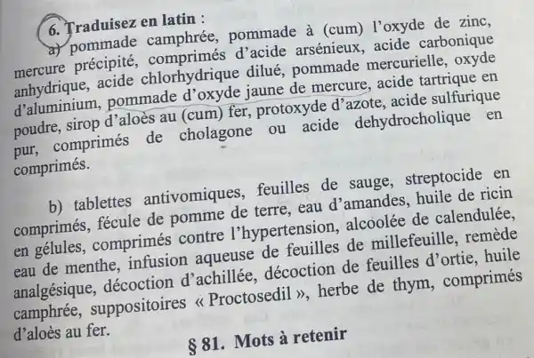 6. Traduisez en latin:
a) pommade camphrée, pommade à (cum) l'oxyde de zinc.
mercure arsénieux,acide carbonique
anhydrique, acide chlorhydrique dilué pommade mercurielle, oxyde
d'aluminium,pommade jaune de mercure.acide tartrique en
poudre, sirop d'aloès au (cum) fer , protoxyde d'azote , acide sulfurique
pur, comprimés de cholagone ou acide dehydrocholique en
comprimés.
b) tablettes antivomiques feuilles de sauge , streptocide en
comprimés, fécule de pomme de terre . eau d'amandes .huile de ricin
en gélules , comprimés contre l'hypertension alcoolée de calendulée.
eau de menthe , infusion aqueuse de feuilles de millefeuille, remède
analgésique , décoction d'achillée décoction de feuilles d'ortie . huile
camphrée , suppositoires Proctosedil >>, herbe de thym , comprimés
d'aloès au fer.
 81 . Mots à retenir