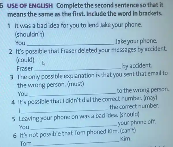 6 USE OF ENGLISH Complete the second sentence so that it
means the same as the first. Include the word in brackets.
1 It was a bad idea for you to lend Jake your phone.
(shouldn't)
You __ Jake your phone.
2 It's possible that Fraser deleted your messages by accident.
(could)
Fraser __ by accident.
3 The only possible explanation is that you sent that email to
the wrong person (must)
You __ to the wrong person.
4 It's possible that I didn't dial the correct number. (may)
I __
the correct number.
5 Leaving your phone on was a bad idea (should)
You __ your phone off.
6 It's not possible that Tom phoned Kim (can't)
Tom
__
Kim.