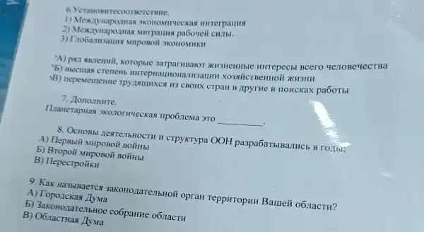 6. YeraHo SHTCCOOTBCTCTBHe.
1) Mex 3KOHOMHUC CKaq HHTerpallHa
2) MexxnytapozHas MHrpauns paboyei CHJIbL
3) Trobanusauns MHPOBOH 3KOHOMHKH
A) pan siBneHHY Koropble 3arparHBaro XH3HCHHbIC HHTepecbl Bcero ye JIOBeyecTBa
b) Bbiculas crenent HHTepHaLHoHanH3auHE ( )KH3HH
B) nepementeHH CBOHX CTPaH B ApyrHe B IIOHCKaX pa6oTbI
7. JononHHTe.
ILaHerapHas npo6 jema 3TO
__
8. OCHOBbI HextenbHOCTH H crpyKTypa OOH pa3pa6aTblBaJIHCb B roztbi:
A) Tlepsblü MupoBoi ( BO ĂH bI
b) Bropoii MHpoBoH BO YH bI
B) TlepecrpoükH
9. KaK Ha3blBaercs 3aKOHO,IIaTeJIbHOi opraH TeppHropHH Baure& 06 JacTH?
A) Toponckas
b) 3akoHozarenbHO co6paHne 06 nacTH
B) O6 ract Has