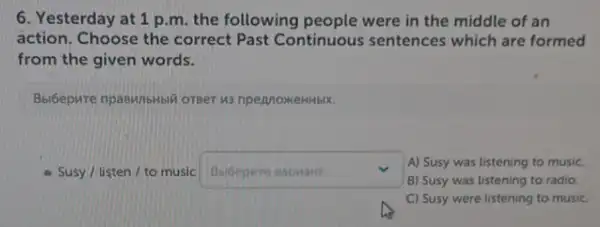 6. Yesterday at 1 p.m. the following people were in the middle of an
action. Choose the correct Past Continuous sentences which are formed
from the given words.
Bbi6epure npaswibHbil orger us npennoxeHHbIK.
Susy/ listen/to music square  v
B) Susy was listening to radio.
A) Susy was listening to music.
C) Susy were listening to music