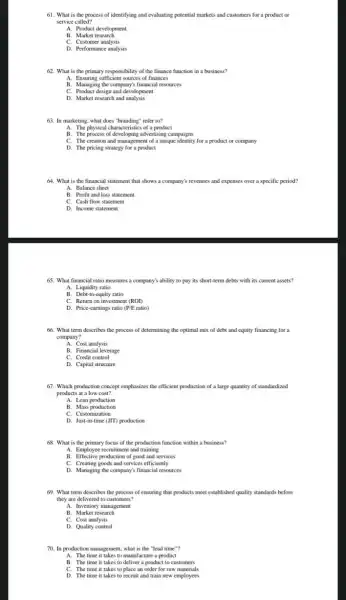 61. What is the process of identifying and evaluating potential markets and customers for a product or
service called?
A. Product development
B. Market research
C. Customer analysis
D. Performance analysis
62. What is the primary responsibility of the finance function in a business?
A. Ensuring sufficient sources of finances
B. Managing the company's financial resources
C. Product design and development
D. Market research and analysis
63. In marketing, what does "branding" refer to?
A. The physical characteristic of a product
B. The process of developing advertising campaigns
C. The creation and management of a unique identity for a product or company
D. The pricing strategy for a product
64. What is the financial statement that shows a company's revenues and expenses over a specific period?
A. Balance sheet
B. Profit and loss statement
C. Cash flow statement
D. Income statement
65. What financial ratio measures a company's ability to pay its short -term debts with its current assets?
A. Liquidity ratio
B. Debt-to-equity ratio
C. Return on investment (ROI)
D. Price-earnings ratio (P/E ratio)
66. What term describes the process of determining the optimal mix of debt and equity financing for a
company?
A. Cost analysis
B. Financial leverage
C. Credit control
D. Capital structure
67. Which production concept emphasizes the efficient production of a large quantity of standardized
products at a low cost?
A. Lean production
B. Mass production
C. Customization
D. Just-in-time (JIT) production
68. What is the primary focus of the production function within a business?
A. Employee recruitment and training
B. Effective production of good and services
C. Creating goods and services efficiently
D. Managing the company's financial resources
69. What term describes the process of ensuring that products meet established quality standards before
they are delivered to customers?
A. Inventory management
B. Market research
C. Cost analysis
D. Quality control
70. In production management what is the "lead time"?
A. The time it takes to manufacture a product
B. The time it takes to deliver a product to customers
C. The time it takes to place an order for raw materials
D. The time it takes to recruit and train new employees