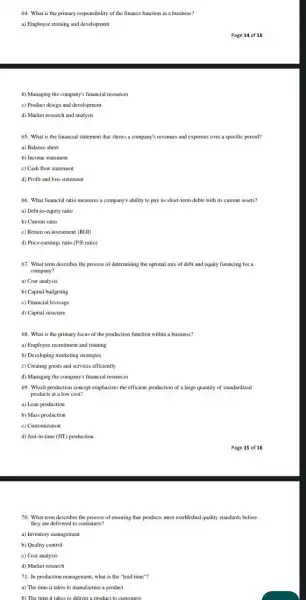 64. What is the primary responsibility of the finance function in a business?
a) Employee training and development
b) Managing the company's financial resources
c) Product design and development
d) Market research and analysis
65. What is the financial statement that shows a company's revenues and expenses over a specific period?
a) Balance sheet
b) Income statement
c) Cash flow statement
d) Profit and loss statement
66. What financial ratio measures a company's ability to pay its short -term debts with its current assets?
a) Debt-to-equity ratio
b) Current ratio
c) Return on investment (ROI)
d) Price-earnings ratio (P/E ratio)
67. What term describes the process of determining the optimal mix of debt and equity financing for a
company?
a) Cost analysis
b) Capital budgeting
c) Financial leverage
d) Capital structure
68. What is the primary focus of the production function within a business?
a) Employee recruitment and training
b) Developing marketing strategies
c) Creating goods and services efficiently
d) Managing the company's financial resources
69. Which production concept emphasizes the efficient production of a large quantity of standardized
products at a low cost?
a) Lean production
b) Mass production
c) Customization
d) Just-in-time (JIT) production
70. What term describes the process of ensuring that products meet established quality standards before
they are delivered to customers?
a) Inventory management
b) Quality control
c) Cost analysis
d) Market research
71. In production management what is the "lead time"?
a) The time it takes to manufacture a product
b) The time it takes to deliver a product to customers
Page 14 of 16