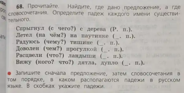 68 . npountante e HaHo ripe nnox eHne,a ne
COBOCO 4eTaHus . Onpenenute nanex . Kaxiloro nMeHn cyuect Bu-
TenbHoro.
CnpbITHy,I (c vero?) c HepeBa (P . II.).
JIeTeJI (H a ưēm?) Ha nayTHHKe (. II.).
Partyrocb (uemy?)THITHHE ( __ II.).
TOBOJIeH (uem?)mporyJkoi
PacIIBeJIH (ưTo?)JIaH/bIIIIA (. II.).
Bnoxy (Koro?4TO?)HATJIa , AynJo . II.).
c 3anuuure cHauana nperioxeHue , 3aTeM C JIOBOC o4era Hua B
TOM nopagke,B kaKOM pa cnonar alotch n lanex u B py ICCKOM
A3blke.B CKO6Kax ykaxute n lanexu.