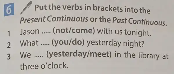 6
Put the verbs in brackets into the
Present Continuous or the Past Continuous.
Jason __ (not/come with us tonight.
What __ (you/do)yesterday night?
3 We __ (yesterday/meet)in the library at
three o'clock.