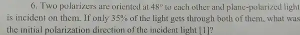 6.Two polarizers are oriented at 48^circ  to each other and plane -polarized light
is incident on them.If only 35%  of the light gets through both of them, what was
the initial polarization direction of the incident light ()