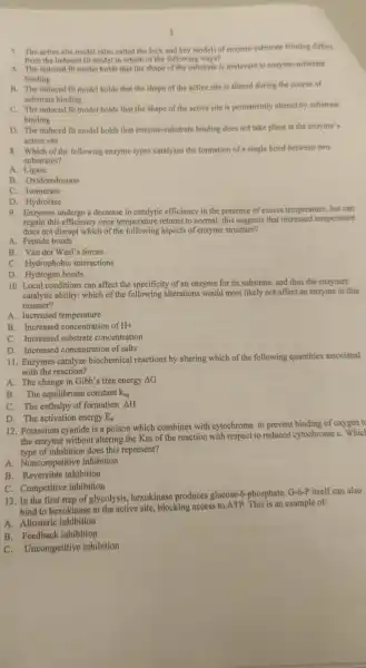 7. The active site model (also called the lock and key model) of enzyme -ubstrate binding differs
from the induced fit model in which of the following ways?
A. The induced fit model holds that the shape of the substrate is irrelevant to enzyme substrate
binding
B. The induced fit model holds that the shape of the active site is altered during the course of
substrate binding
C. The induced fit model holds that the shape of the active site is permanently altered by substrate
binding
D. The induced fit model holds that enzyme-substrate binding does not take place at the enzyme's
active site
8. Which of the following enzyme types catalyzes the formation of a single bond between two
substrates?
A. Ligase
B Oxidoreductase
c . Isomerase
D . Hydrolase
9. Enzymes undergo a decrease in catalytic efficiency in the presence of excess temperature but can
regain this efficiency once temperature returns to normal: this suggests that increased temperature
does not disrupt which of the following aspects of enzym structure?
A. Peptide bonds
B. Vander Waal's forces
C . Hydrophobi c interactions
D . Hydrogen bonds
10. Local conditions can affect the specificity of an enzyme for its substrate and thus the enzymes
catalytic ability: which of the following alterations would most likely not affect an enzyme in this
manner?
A. Increased temperature
B . Increased concentration of H+
C Increased substrate concentration
D . Increased concentration of salts
11. Enzymes catalyze biochemical reactions by altering which of the following quantities associated
with the reaction?
A. The change in Gibb's free energy Delta G
B. The equilibriun constant k_(eq)
C. The enthalpy of formation Delta H
D. The activation energy E_(a)
12 . Potassium cyanide is a poison which combines with cytochrome to prevent binding of oxygen to
the enzyme without altering the Km of the reaction with respect to reduced cytochrome c . Which
type of inhibitior does this represent?
A Noncompetitive inhibition
B . Reversible inhibition
C . Competitive inhibition
13.In the first step of glycolysis hexokinase produces glucose-phosphate G-6-P itself can also
bind to hexokinase at th e active site,blocking access to ATP. This is an example of:
A . Allosteric inhibition
B Feedback inhibition
C Uncompetitive inhibition