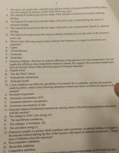 7. The active site model (also called the lock and key model)of enzyme-substrat binding differs
from the induced fit model in which of the following ways?
A. The induced fit model holds that the shape of the substrate is irrelevant to enzyme-substrate
binding
B. The induced fit model holds that the shape of the active site is altered during the course of
substrate binding
C. The induced fit model holds that the shape of the active site is permanently altered by substrate
binding
D. The induced fit model holds that enzyme-substrate binding does not take place at the enzyme's
active site
8. Which of the following enzyme types catalyzes the formation of a single bond between two
substrates?
A. Ligase
B. Oxidoreductase
C. Isomerase
D. Hydrolase
9. Enzymes undergo a decrease in catalytic efficiency in the presence of excess temperature, but can
regain this efficiency once temperature returns to normal: this suggests that increased temperature
does not disrupt which of the aspects of enzyme structure?
A. Peptide bonds
B. Van der Waal's forces
C. Hydrophobic interactions
D. Hydrogen bonds
10. Local conditions can affect the specificity of an enzyme for its substrate, and thus the enzymes
catalytic ability:which of the following alterations would most likely not affect an enzyme in this
manner?
A. Increased temperature
B. Increased concentration of H+
C. Increased substrate concentration
D. Increased concentration of salts
11. Enzymes catalyze biochemical reactions by altering which of the following quantities associated
with the reaction?
A. The change in Gibb's free energy
Delta G
B. The equilibrium constant k_(eq)
C. The enthalpy of formation Delta H
D. The activation energy E_(a)
12. Potassium cyanide is a poison which combines with cytochrome to prevent binding of oxygen to
the enzyme without altering the Km of the reaction with respect to reduced cytochrome C. Which
type of inhibition does this represent?
A. Noncompetitive inhibition
B inhibition
produces glucose-phosphate. G-6-P itself can also
C. Competitive inhibition