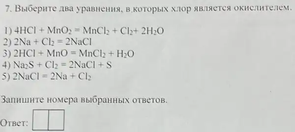 7. BblÓepHTe ABa ypaBHeHHx, B.KOTOpBIX OKHCJIHTe:TeM.
1) 4HCl+MnO_(2)=MnCl_(2)+Cl_(2)+2H_(2)O
2) 2Na+Cl_(2)=2NaCl
3) 2HCl+MnO=MnCl_(2)+H_(2)O
4) Na_(2)S+Cl_(2)=2NaCl+S
) 2NaCl=2Na+Cl_(2)
3anHIIHTe HOMepa BblOpaHHbIX OTBeTOB.
OTBeT: square  square