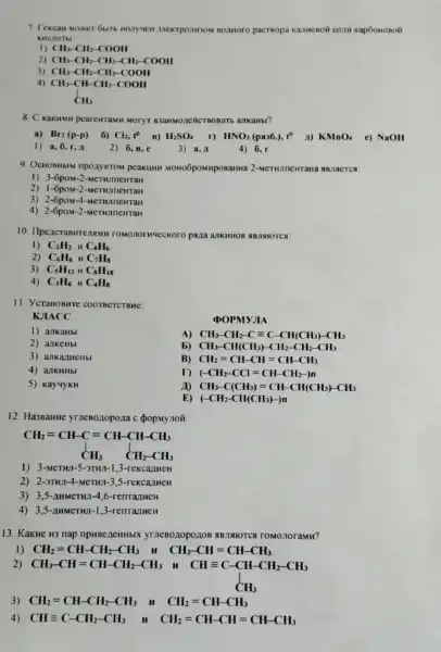 7 Fexcan Moxer 6with Bomoro pacrsopa Kap6oHoson
KHCHOTEI
1)
CH_(3)-CH_(2)-COOH
2) CH_(3)-CH_(2)-CH_(2)-CH_(2)-COOH
3) CH_(3)-CH_(2)-CH_(2)-COOH
4)
CH_(3)-CH-CH_(2)-COOH CH_(3)
8. C KakHMH pearewramH MOTYT B3anwozeRicreonarts ankanb?
a) Br_(2)(p-p) 6) Cl_(2),t^0 B) H_(2)SO_(4) r) HNO_(3)(pa36.),t^0 A) KMnO_(4) e) NaOH
1) a,6,r,4
2) 6,8,6
3) a,A
4) 6, r
9. OCHOBHBIM npoxyKTON peakuun MOHOGPOMHPOBaHHA 2-MeTWIneHTaH AB.THETCS:
I) 3-6poM-2 -MeTHJIICHTAH
2) 1-6poM-2
3) 2-6poM-4
4) 2-6poM-2 -MeTHJIIIeHTaH
10. IlpeacraBH TEAMH TOMO norweckoro pana ankHHOI ABJISIOTCA:
1) C_(2)H_(2) n C_(4)H_(6)
2)
C_(6)H_(6) MC_(7)H_(8)
3) C_(5)H_(12)HC_(8)H_(18)
4) C_(3)H_(6) HC_(4)H_(8)
11. YcraHOBHTE
KJIACC
DOPMYJIA
1) ankaHbl
A) CH_(3)-CH_(2)-Cequiv C-CH(CH_(3))-CH_(3)
2) ankeHbl
b) CH_(3)-CH(CH_(3))-CH_(2)-CH_(2)-CH_(3)
3) ankanueHbl
B) CH_(2)=CH-CH=CH-CH_(3)
4) allKHHbl
D (-CH_(2)-CCl=CH-CH_(2)-)n
10
5) Kay4yKH
CH_(3)-C(CH_(3))=CH-CH(CH_(3))-CH_(3)
E) (-CH_(2)-CH(CH_(3))-)n
12. Ha3BaHue yrneBonopona c (popMy noã
CH_(2)=CH-C=CH-CH-CH_(3) downarrow CH_(3) CH_(2)-CH_(3)
1) 3-MeTHI-5-3TH1-1,3 -rekcarmen
2) 2-3THJ-4-MeTHI-3 S-rekcarmeH
3) 3,5-nHMeTHI-4 ,6-remanueH
4) 3,5-AHMCTHJ-1,3-renralueH
13. KakHe H3 nap npHBeneHHbl yrneBo nopo 1108 ABIAIOTCA romonoramn?
1) CH_(2)=CH-CH_(2)-CH_(3)	CH_(3)-CH=CH-CH_(3)
2) CH_(3)-CH=CH-CH_(2)-CH_(3) CH=C-CH-CH,-CH,