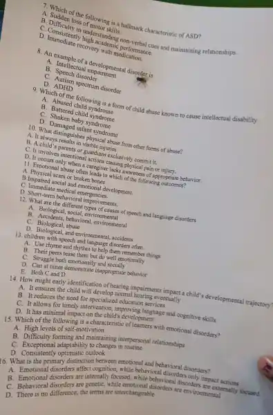 7. Which of the following is a hallmark characteristic of ASD?
A loss of
c . Consistentl understanding non-verbal cues and maintaining relationships.
D. Consigiently high academic performance.
D. Immediate recovery with medication.
developmental disorder is
A.Intellectual
B disorder
C spectrum disorder
D. ADHD
9. Which of the following is a form of child abuse known to cause intellectual disability
A. Abused child syndrome
B . Battered child syndrome
C. Shaken baby syndrome
D . Damaged infant syndrome
10. What distinguishes physical abuse from other forms of abuse?
A. It always results in visible injuries.
B. A child's parents or guardians exclusively commit it.
C. It involves intentional actions causing physical pain or injury.
D. It occurs only when a caregiver lacks awareness of appropriate behavior.
11 . Emotiona I abuse often leads to which of the following outcomes?
A. Physical scars or broken bones.
B.Impaired social and emotional development.
C Immediate medical emergencies.
D . Short-term behavioral improvements.
12. What are the different types of causes of speech and language disorders
A.Biological , social,, environmental
B behavioral , environmental
C.Biological , abuse
D and environmental , accidents
13. children with speech and language disorders often
A. Use rhyme and rhythm to help them remember things
B. Their peers tease them but do well emotionally
C.Struggle both emotionally and socially
D. Can at times demonstrate inappropriate behavior
E. Both C and D
14. How might early identification of hearing impairments impact a child's developmental trajectory?
A. It ensures the child will develop normal hearing eventually
B. It reduces the need for specializec education services
C. It allows for timely intervention , improving language and cognitive skills
D. It has minimal impact on the child's development
15. Which of the following is a characteristic of learners with emotional disorders?
A High levels of self-motivation
B . Difficulty forming and maintaining interpersonal relationships
C adaptability to changes in routine
D Consistently optimistic ourlook
16. What is the primary distinction between emotional and behavioral disorders?
are internally focused,while behavioral disorders
Emotional disorders affect cognition,while behavioral disorders only impact actions
C Behavioral the terms are interchangeable conders are environmental
D. There is no difference the terms are interobangeable