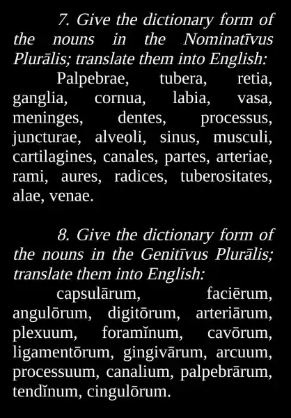 7. Give the dictionary form of
the nouns in the Nominativus
Plurãlis;translate them into English:
Palpebrae, tubera	retia
ganglia, cornua labia vasa
meninges	dentes	processus
juncturae, alveoli,sinus , musculi
cartilagines , canales , partes , arteriae.
rami,, aures , radices tuberositates.
alae , venae
8. Give the dictionary form of
the nouns in the Genitivus Pluralis;
translate them into English:
capsulãrum,	faciērum.
angulõrum, digitõrum, arteriārum
plexuum, foraminum, cavõrum,
ligamentorum , gingivãrun 1, arcuum
processuum,canalium , palpebrãrum,