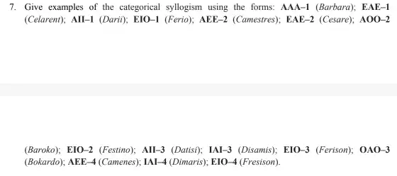 7. Give examples of the categorical syllogism using the forms: AAA-1 (Barbard)EAE-1
(Celarent); All-1 (Dari); E10 -I (Ferio); AEE-2 (Camestres); EAE -2 (Cesare); A00-2
(Baroko); EIO-2 (Festino)All-3 (Datis); lAl-3 (Disamis)EIO-3 (Ferison); 0A0-3
(Bokardo); AEE-4 (Camenes), IAI -4 (Dimaris); E10-4 (Fresison).