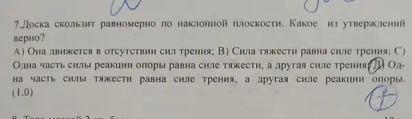 7. Jocka CKOJIb3HT paBHOMepHO 110 HaKJOHHOM IIIOCKOCTH . Kakoe H3 yTBep>K/1eHHH
BepHO?
A) OHa ABHXKETCA B OTCYTCTBHH CHI TpeHHS; B)Cuna TsokecTH paBHa cujie TpeHusi; C)
OnHa 4aCTb CHJIbI peakuHH onopbl paBHa Apyrasi custe
Ha 4aCTb CHJbl T9xecTH paBHa CHJTe TpeHHS a Apyrasi cHIIC peakllun orlopbl.
(1,0)