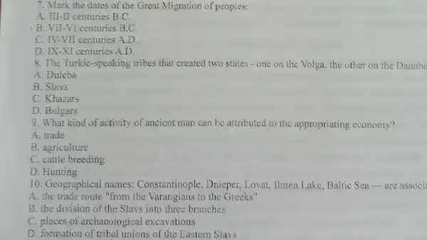 7. Mark the dates of the Great Migration of peoples:
A. III-II centuries B C.
-B. VII-VI centuries B.C.
C. IV-VII centuries A.D.
D. IX-XI centuries A.D.
8. The Turkic -speaking tribes that created two states - one on the Volga the other on the Danube
A. Duleba
B. Slavs
C. Khazars
D. Bulgars
9. What kind of activity of ancient man can be attributed to the appropriating economy?
A. trade
B. agriculture
C. cattle breeding
D. Hunting
10. Geographical names:Constantinople , Dnieper, Lovat , Ilmen Lake, Baltic Sea-are associ
A. the trade route "from the Varangians to the Greeks"
B. the division of the Slavs into three branches
C. places of archaeological excavations
D. formation of tribal unions of the Eastern Slavs