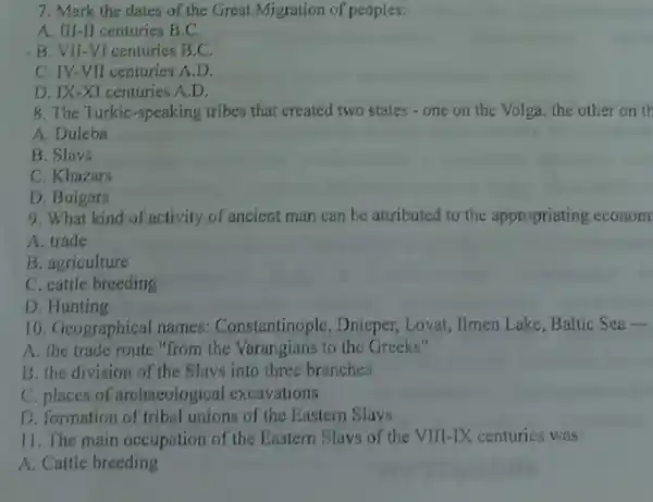 7. Mark the dates of the Great Migration of peoples:
A. III-II centuries B.C.
B. VII-VI centuries B.C.
C. IV-VII centuries A D.
D. IX-XI centuries A.D.
8. The Turkic -speaking tribes that created two states -one on the Volga the other on th
A. Duleba
B. Slavs
C. Khazars
D. Buigars
9. What kind of activity of ancient man can be attributed to the appropriating econom
A. trade
B. agriculture
C. cattle breeding
D. Hunting
10. Geographical names:Constantinople , Dnieper, Lovat , Ilmen Lake, Baltic Sea-
A. the trade route "from the Varangians to the Greeks"
B. the division of the Slavs into three branches
C. places of archaeologica excavations
D. formation of tribal unions of the Eastern Slavs
11. The main occupation of the Eastern Slavs of the VIII-IX centuries was:
A. Cattle breeding