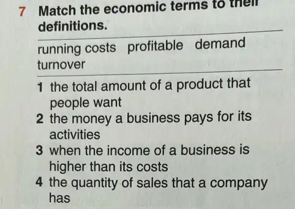 7 Match the economic terms to their
__
running costs profitable demand
__
1 the total amount of a product that
people want
2 the money a business pa vs for its
activities
3 when the income of a business is
higher than its costs
4 the quantity of sales that a company
has