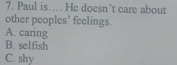 7. Paul is __ He doesn't care about
other peoples feelings.
A. caring
B. selfish
C. shy