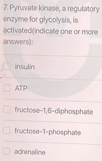 7. Pyruvate kinase, a regulatory
enzyme for glycolysis , is
activated(indicate one or more
answers):
insulin
ATP
fructose -1,6 -diphosphate
fructose-1-phosphate
adrenaline