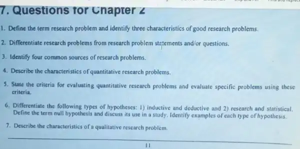 7. Questions for Chapter Z
1. Define the term research problem and identify three characteristics of good research problems.
2. Differentiate research problems from research problem stetements and/or questions.
3. Identify four common sources of research problems.
4. Describe the characteristics of quantitative research problems.
5. State the criteria for evaluating quantitative research problems and evaluate specific problems using these
criteria.
6. Differentiate the following types of hypotheses: 1)inductive and deductive and 2) research and statistical.
Define the term null hypothesis and discuss its use in a study Identify examples of each type of hypothesis.
7. Describe the characteristics of a qualitative research problem.