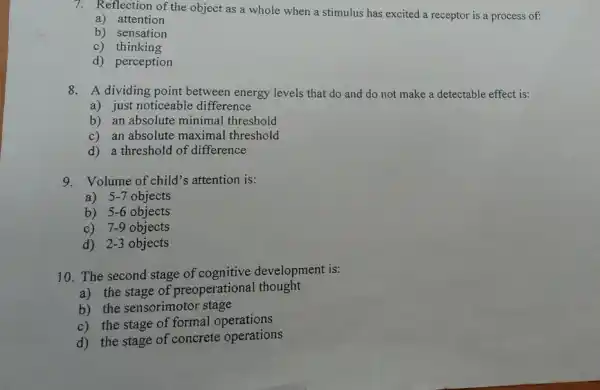 7. Reflection of the object as a whole when a stimulus has excited a receptor is a process of:
a) attention
b) sensation
c) thinking
d) perception
8. A dividing point between energy levels that do and do not make a detectable effect is:
a) just noticeable difference
b) an absolute minimal threshold
c) an absolute maximal threshold
d) a threshold of difference
9. Volume of child's attention is:
a) 5-7 objects
b) 5-6 objects
c) 7-9 objects
d) 2-3 objects
10. The second stage of development is:
a) the stage of preoperational thought
b) the sensorimotor stage
c) the stage of formal operations
d) the stage of concrete operations