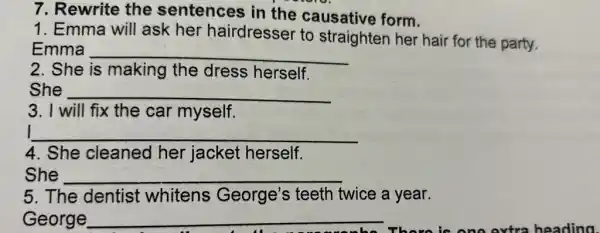 7. Rewrite the sentences in the causative form.
1. Emma will ask her hairdresser to straighten her hair for the party.
Emma __
2. She is making the dress herself.
She __
3. I will fix the car myself.
__
4. She cleaned her jacket herself.
She __
5. The dentist whitens George's teeth twice a year.
George __