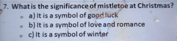 7 . What is the significa nce of mistleto eat Christmas?
a) It is a symbol of good luck
b) It is a symbol of love and ro mance
c) It is a symbol of winter