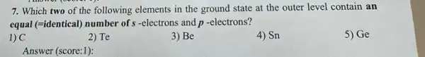 7. Which two of the following elements in the ground state at the outer level contain an
equal (=identical) number of -electrons and p -electrons?
1) C
2) Te
3) Be
4) Sn
5) Ge
Answer (score:1):