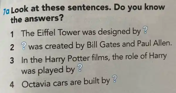 7a Look at these sentences. Do you know
the answers?
1 The Eiffel Tower was designed by ?
2 was created by Bill Gates and Paul Allen.
3 In the Harry Potter films, the role of Harry
was played by ?
4 Octavia cars are built by 3