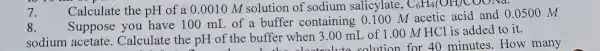 7.
Calculate the pH of a 0.0010 M solution of sodium salicylate, C_(6)H_(4)(OH)COONa
8.
Suppose you have 100 mI of a buffer containing 0.100 M acetic acid and 0.0500 M
sodium acetate . Calculate the pH of the buffer when 3.00 mL of 1.00 M HCl is added to it.
40 minutes How many