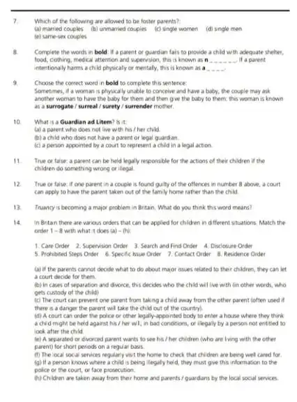 7
Which of the following are allowed to be foster parents?
(a) married couples (b) unmarried couples (c) single women (d) single men
(e) same-sex couples
B. Complete the words in bold if a parent or quardian fals to provide a child with adequate shelter.
food, cothing, medical attention and supervision, this is known as n __ it a parent
intentionaly harms a child physicaly or mentally, this is known as a
9
Choose the correct word in bold to complete this sentence:
Sometimes, if a woman is physically unable to conceive and have a baby, the couple may ask
another woman to have the baby for them and then give the baby to them; this woman is known
as a surrogate /surreal / surety /surrender mother
10. What is a Guardian ad Litem? is it
(a) a parent who does not live with his / her child
(b) a child who does not have a parent or legal guardan.
(c) a person appointed by a court to represent a child in a legal action
11. True or talse: a parent can be held legally responsible for the actions of their children if the
children do something wrong or illegal
12 True or false: if one parent in a couple is found guilty of the offences in number 8 above, a court
can apply to have the parent taken out of the family home rather than the child
13. Truancy is becoming a major problem in Britain What do you think this word means?
14 in Britan there are various orders that can be applied for children in different stuations. Match the
order 1-8 with what it does (a)-(b)
1. Care Order 2. Supervision Order 3. Search and Find Order 4 Disclosure Order
5. Prohibited Steps Order 6. Specific hsue Order 7. Contact Order Residence Order
(a) if the parents cannot decide what to do about maor issues related to their children they can let
a court decide for them
(b) In cases of separation and divorce, this decides who the child will live with Gin other words, who
gets custody of the child)
(c) The court can prevent one parent from taking a chid away from the other parent (often used if
there is a danger the parent will take the child out of the countryl.
(d) A court can order the police or other legally-appointed body to enter a house where they think
a chid might be held against his /her wI, in bad conditions, or liegally by a person not entited to
look after the child
(e) A separated or divorced parent wants to see his / her children (who are lving with the other
parent) for short periods on a regular basis.
(f) The local social services regularly wsit the home to check that children are being wel cared for
(g) If a person knows where a child is being illegaly held, they must give this information to the
police or the court or face prosecution.
(h) Children are taken away from their home and parents / guardians by the local social services.