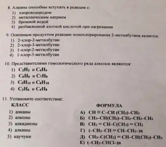 8. A.manusi cnoco6nsi scrymans peakumn c:
1) XnoposozopoztoM
BOTION
4) pas6annemoil asornoli knenorol
9. Octobusan npo,XykTON peakuwn MONOXIODAPOSANNA 2-MeTWO6YTANA ABJIN lercy :
1) 2-xnop-2-MeTHul6yran
2) 2-xiop-3-MeTHJ6yTaH
3) 1-xnop-2-MeTHul6yran
4) 1-xnop-3-MeTHul6yran
10. Ilpencrasirre 28MH TOMONOTHYLECKOTO PAAA aukenon AB/IRIOTCS:
1) C_(2)H_(2) HC_(4)H_(4)
C_(6)H_(6) HC_(7)H_(8)
C_(5)H_(12)HC_(8)H_(18)
4) C_(3)H_(6) HC_(4)H_(8)
11. Yeranoswre coornercrene:
KJIACC
DOPMYJIA
1) ankaHbl
A) CHequiv C-CH(CH_(3))-CH_(3)
2) ankeHbl
b) CH_(3)-CH(CH_(3))-CH_(2)-CH_(2)-CH_(3)
3) ankanueHbl
B) CH_(2)=CH-C(CH_(3))=CH_(2)
4) ankHHbl
r) (-CH_(2)-CH=CH-CH_(2))-
5) KayuyKH
CH_(3)-C(CH_(3))=CH-CH(CH_(3))-CH_(3)
E) (-CH_(2)-CHCl-)n